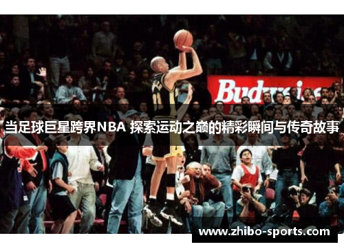 当足球巨星跨界NBA 探索运动之巅的精彩瞬间与传奇故事